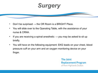Surgery
• Don’t be surprised → the OR Room is a BRIGHT Place.
• You will slide over to the Operating Table, with the assistance of your
nurse & CRNA.
• If you are receiving a spinal anesthetic → you may be asked to sit up
briefly.
• You will have on the following equipment: EKG leads on your chest, blood
pressure cuff on your arm and an oxygen monitoring device on your
finger.
 