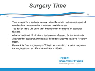 Surgery Time
• Time required for a particular surgery varies. Some joint replacements required
about an hour; some complex procedures may take longer.
• You may be in the OR longer than the duration of the surgery for additional
reasons.
• Allow an additional 20 minutes at the beginning of surgery for the anesthesia.
• Allow another additional 20 minutes at the end of surgery to get to the Recovery
Room.
• Please Note: Your surgery may NOT begin as scheduled due to the progress of
the surgery prior to you. Each patient/case is different.
 