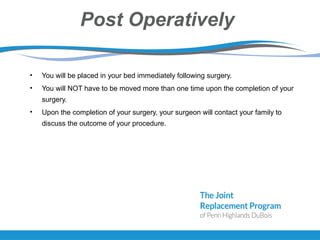 Post Operatively
• You will be placed in your bed immediately following surgery.
• You will NOT have to be moved more than one time upon the completion of your
surgery.
• Upon the completion of your surgery, your surgeon will contact your family to
discuss the outcome of your procedure.
 