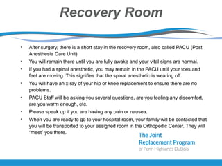 Recovery Room
• After surgery, there is a short stay in the recovery room, also called PACU (Post
Anesthesia Care Unit).
• You will remain there until you are fully awake and your vital signs are normal.
• If you had a spinal anesthetic, you may remain in the PACU until your toes and
feet are moving. This signifies that the spinal anesthetic is wearing off.
• You will have an x-ray of your hip or knee replacement to ensure there are no
problems.
• PACU Staff will be asking you several questions, are you feeling any discomfort,
are you warm enough, etc.
• Please speak up if you are having any pain or nausea.
• When you are ready to go to your hospital room, your family will be contacted that
you will be transported to your assigned room in the Orthopedic Center. They will
“meet” you there.
 
