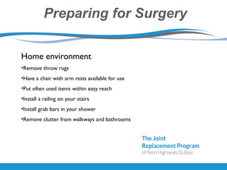 Preparing for Surgery
Home environment
•Remove throw rugs
•Have a chair with arm rests available for use
•Put often used items within easy reach
•Install a railing on your stairs
•Install grab bars in your shower
•Remove clutter from walkways and bathrooms
 