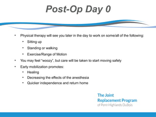 Post-Op Day 0
• Physical therapy will see you later in the day to work on some/all of the following:
• Sitting up
• Standing or walking
• Exercise/Range of Motion
• You may feel “woozy”, but care will be taken to start moving safely
• Early mobilization promotes:
• Healing
• Decreasing the effects of the anesthesia
• Quicker independence and return home
 