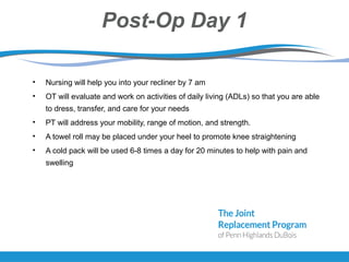 Post-Op Day 1
• Nursing will help you into your recliner by 7 am
• OT will evaluate and work on activities of daily living (ADLs) so that you are able
to dress, transfer, and care for your needs
• PT will address your mobility, range of motion, and strength.
• A towel roll may be placed under your heel to promote knee straightening
• A cold pack will be used 6-8 times a day for 20 minutes to help with pain and
swelling
 