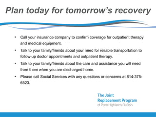 Plan today for tomorrow’s recovery
• Call your insurance company to confirm coverage for outpatient therapy
and medical equipment.
• Talk to your family/friends about your need for reliable transportation to
follow-up doctor appointments and outpatient therapy.
• Talk to your family/friends about the care and assistance you will need
from them when you are discharged home.
• Please call Social Services with any questions or concerns at 814-375-
6523.
 