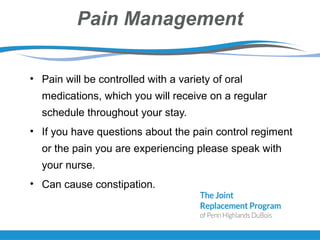 Pain Management
• Pain will be controlled with a variety of oral
medications, which you will receive on a regular
schedule throughout your stay.
• If you have questions about the pain control regiment
or the pain you are experiencing please speak with
your nurse.
• Can cause constipation.
 