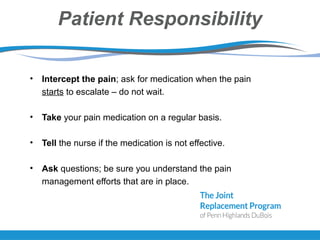 Patient Responsibility
• Intercept the pain; ask for medication when the pain
starts to escalate – do not wait.
• Take your pain medication on a regular basis.
• Tell the nurse if the medication is not effective.
• Ask questions; be sure you understand the pain
management efforts that are in place.
 