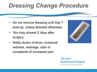 Dressing Change Procedure
• Do not remove dressing until Day 7
post-op, unless directed otherwise.
• You may shower 2 days after
surgery.
• Notify doctor of fever, incisional
redness, drainage, odor or
complaints of increased pain
 