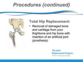 Procedures (continued)
Total Hip Replacement:
• Removal of damaged bone
and cartilage from your
thighbone and hip bone with
insertion of an artificial joint
(prosthesis)
 
