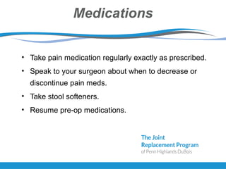 Medications
• Take pain medication regularly exactly as prescribed.
• Speak to your surgeon about when to decrease or
discontinue pain meds.
• Take stool softeners.
• Resume pre-op medications.
 