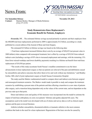 News From:
For Immediate Release
Contact:
Damian Becker, Manager of Media Relations
(516) 377-5370

November 29, 2013

Study Demonstrates Knee Replacement’s
Economic Benefit for Patients, Employers
Oceanside, NY… The estimated lifetime savings accrued primarily to patients and their employers from
the 600,000 total knee replacements performed in 2009 is approximately $12 billion, according to a study
published in a recent edition of the Journal of Bone and Joint Surgery.
The estimated $12 billion in lifetime savings was based on the following data:
• Total knee replacement increased lifetime direct costs by an average of $20,635 (net present value in
2009 dollars) when compared with nonsurgical treatment; but is offset by a savings of $39,565 from reduced
indirect costs (including a savings of 85% due to increased employment and earnings, with the remaining 15%
from fewer missed workdays and lower disability payments) resulting in a lifetime net benefit from total knee
replacement of $18,930 per patient.
“The results of this study accentuate South Nassau’s steadfast commitment to use the latest
advancements in knee replacement surgery so that our patients are relieved of the pain and debilitation caused
by osteoarthritis and achieve outcomes that allow them to live and work without any limitations,” said Bradley
Gerber, MD, chief of joint replacement surgery at South Nassau Communities Hospital.
The study used the Markov mathematical model to compare direct and indirect costs between surgical
and nonsurgical treatment scenarios. The Markov model made it possible to study and compare the treatment
scenarios by establishing a present state of the patients and then effecting a transition to a new state of patients
after surgery, such a transition being dependent only on the values of the current state, and not dependent on the
previous state up to that point.
Direct and indirect costs and quality-of-life measures were incorporated into the model to estimate the
impact of total knee arthroplasty on costs over patients’ lifetimes and quality-adjusted life years. The
assumptions used in the model were developed with use of claims and survey data as well as clinical expert
opinion and the peer-reviewed literature.
Arthritis (whether osteoarthritis, rheumatoid arthritis or traumatic arthritis) is the most common
condition that leads to the need for a knee replacement. Degeneration of the knee can also be caused by

 