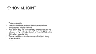 SYNOVIAL JOINT
• Possess a cavity
• The articular ends of bones forming the joint are
enclosed in a fibrous capsule.
• As a result they are separated by a narrow cavity, the
articular cavity (or the joint cavity), which is filled with a
fluid called synovial fluid.
• The synovial joints are the most evolved and freely
movable joints.
 