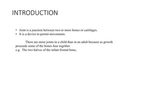 INTRODUCTION
• Joint is a junction between two or more bones or cartilages.
• It is a device to permit movements.
There are more joints in a child than in an adult because as growth
proceeds some of the bones fuse together.
e.g. The two halves of the infant frontal bone,
 