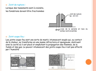  Joint de rupture :
Lorsque des tassements sont à craindre,
les fondations doivent être fractionnées
 Joint coupe-feu :
Les joints coupe-feu sont une sorte de mastic intumescent souple qui, au contact
de la chaleur, se transforme en une masse réfractaire et spongieuse, obstruant
ainsi la cavité où il est placé et empêchant la propagation des flammes, de la
fumée et des gaz. Le pouvoir intumescent des joints coupe-feu n'est pas affecté
par l'humidité
 