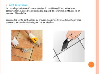  Joint de carrelage :
Le carrelage est un revêtement durable à condition qu’il soit entretenu
correctement. La solidité du carrelage dépend de l’état des joints, car ils en
assurent l’étanchéité.
Lorsque les joints sont abîmés ou creusés, l’eau s’infiltre facilement entre les
carreaux, et ces derniers risquent de se décoller
 