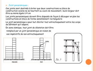  Joint parasismiques :
Ces joints sont destinés à éviter que deux constructions ou blocs de
construction voisins ne se heurtent au cours de mouvement, leurs largeur doit
être au moins égale à 4 cm
Les joints parasismiques doivent être disposés de façon à découper en plan les
constructions en blocs de forme sensiblement rectangulaire
Le joint parasismique a pour but d’éviter tout entrechoquement entre les corps
de bâtiment qu’il sépare.
En zone sismique, tout joint de dilatation doit être
remplacé par un joint parasismique en raison de
ces impératifs de non entrechoquement
 
