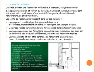  Le joint de tassement:
Destinés à éviter une fissuration indésirable. Cependant, ces joints servent
à compenser dilatation et retrait du matériau. Ces variations volumétriques sont
entre autres la conséquence d’une humidité changeante, de variations de
température, de prise du ciment ,
Les joints de tassements s’imposent dans les cas suivants :
 L’ouvrage est constitué par les volumes de hauteurs
différentes, transmettant de même sol homogène des charges inégales
 L'ouvrage repose sur des fondations hétérogènes dans un terrain homogène
 L’ouvrage repose sur des fondations homogénes, mais les niveaux des bons sol
se trouvent à des altitudes différentes, entarine des reactions inégales
 L’ouvrage existe et doit etre agrandi , les fondations à achevé de se
tasser, les fondations neuves anciennes entrainerait des désordres
 