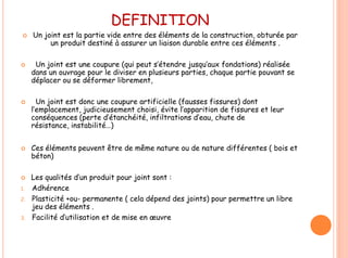 DEFINITION
 Un joint est la partie vide entre des éléments de la construction, obturée par
un produit destiné à assurer un liaison durable entre ces éléments .
 Un joint est une coupure (qui peut s’étendre jusqu’aux fondations) réalisée
dans un ouvrage pour le diviser en plusieurs parties, chaque partie pouvant se
déplacer ou se déformer librement,
 Un joint est donc une coupure artificielle (fausses fissures) dont
l’emplacement, judicieusement choisi, évite l’apparition de fissures et leur
conséquences (perte d’étanchéité, infiltrations d’eau, chute de
résistance, instabilité…)
 Ces éléments peuvent être de même nature ou de nature différentes ( bois et
béton)
 Les qualités d’un produit pour joint sont :
1. Adhérence
2. Plasticité +ou- permanente ( cela dépend des joints) pour permettre un libre
jeu des éléments .
3. Facilité d’utilisation et de mise en œuvre
 