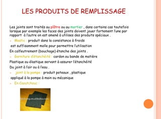 LES PRODUITS DE REMPLISSAGE
Les joints sont traités au plâtre ou au mortier , dans certains cas toutefois
lorsque par exemple les faces des joints doivent jouer fortement l’une par
rapport à l’autre on est amené à utilises des produits spéciaux .
 Mastic : produit dans la consistance à froids
est suffisamment molle pour permettre l’utilisation
En calfeutrement (bouchage) étanche des joints .
 Garniture d’étanchéité : cardon ou bande de matière
Plastique ou élastique servant à assurer l’étanchéité
Du joint à l’air ou à l’eau .
 joint à la pompe : produit poteaux , plastique
appliqué à la pompe à main ou mécanique
 En Caoutchouc :
 