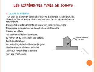 LES DIFFÉRENTES TYPES DE JOINTS :
 Le joint de dilatation :
Un joint de dilatation est un joint destiné à absorber les variations de
dimensions des matériaux d’une structure sous l'effet des variations de
température.
Il divise les grands bâtiments en un certain nombre de sections ,
Il compense les variations de température et d’humidité
Il évite les effets :
- des variations hygrothermiques,
du retrait et du gonflement des bétons,
Joint de dilatation :
Au droit des joints de dilatation (le joint
de dilatation du bâtiment descend
jusqu’aux fondations), la semelle
n’est pas fractionnée.
 