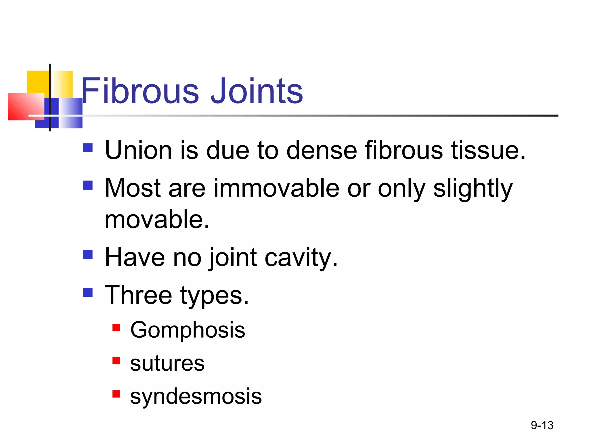 9-13
Fibrous Joints
 Union is due to dense fibrous tissue.
 Most are immovable or only slightly
movable.
 Have no joint cavity.
 Three types.
 Gomphosis
 sutures
 syndesmosis
 