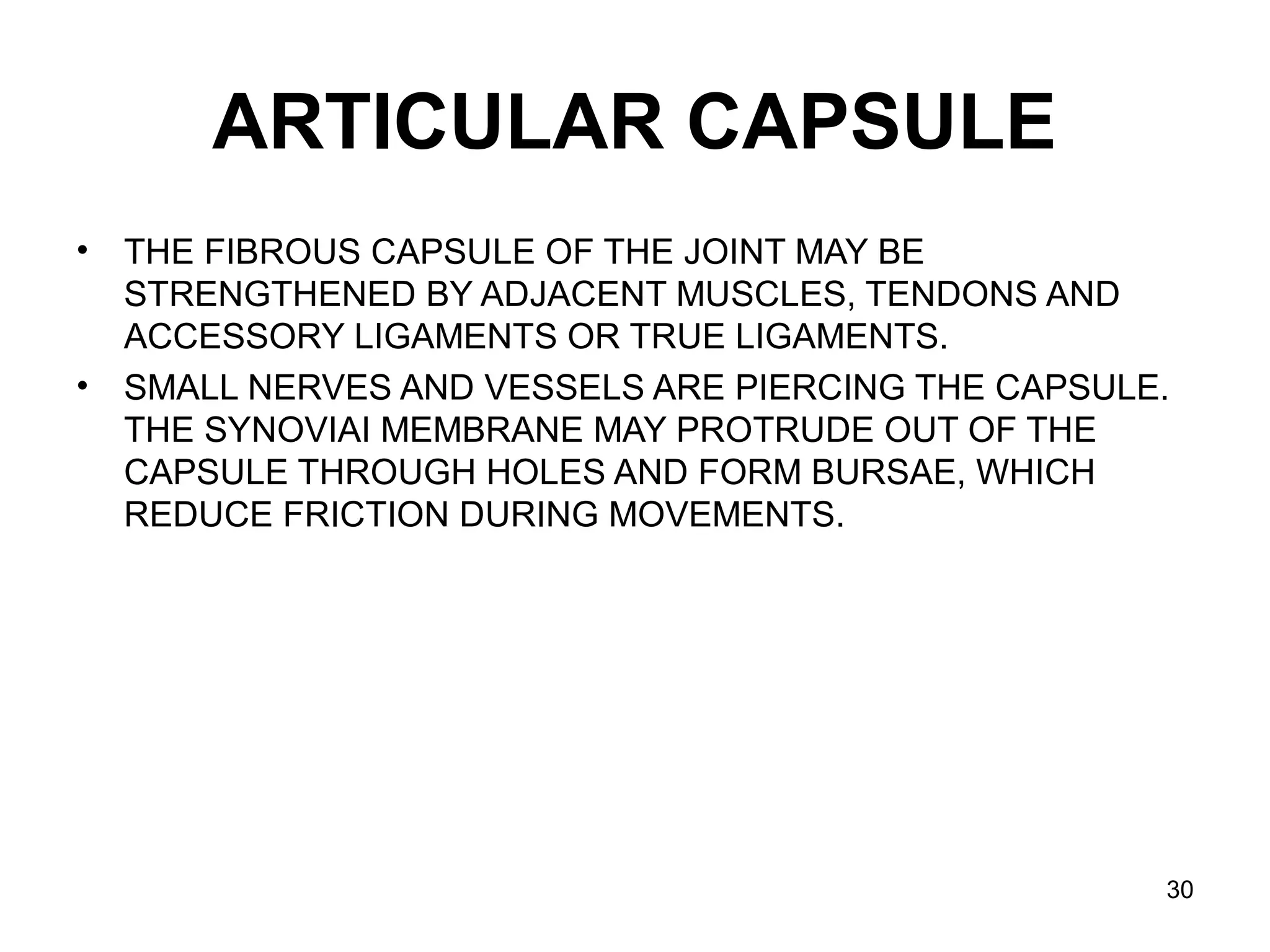 ARTICULAR CAPSULE
• THE FIBROUS CAPSULE OF THE JOINT MAY BE 
STRENGTHENED BY ADJACENT MUSCLES, TENDONS AND 
ACCESSORY LIGAMENTS OR TRUE LIGAMENTS.
• SMALL NERVES AND VESSELS ARE PIERCING THE CAPSULE. 
THE SYNOVIAI MEMBRANE MAY PROTRUDE OUT OF THE 
CAPSULE THROUGH HOLES AND FORM BURSAE, WHICH 
REDUCE FRICTION DURING MOVEMENTS. 
30
 