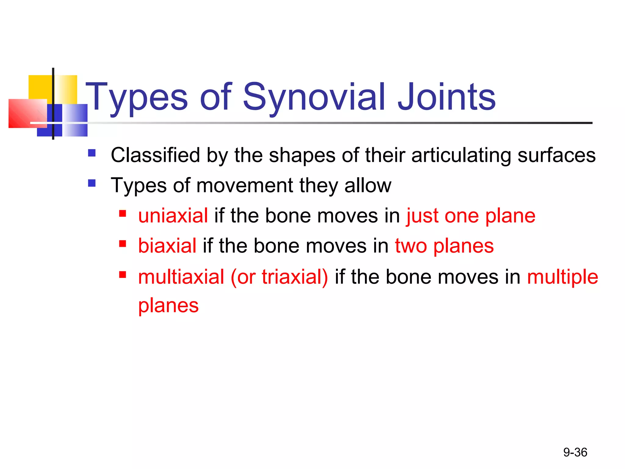 9-36
Types of Synovial Joints
 Classified by the shapes of their articulating surfaces
 Types of movement they allow
 uniaxial if the bone moves in just one plane
 biaxial if the bone moves in two planes
 multiaxial (or triaxial) if the bone moves in multiple
planes
 