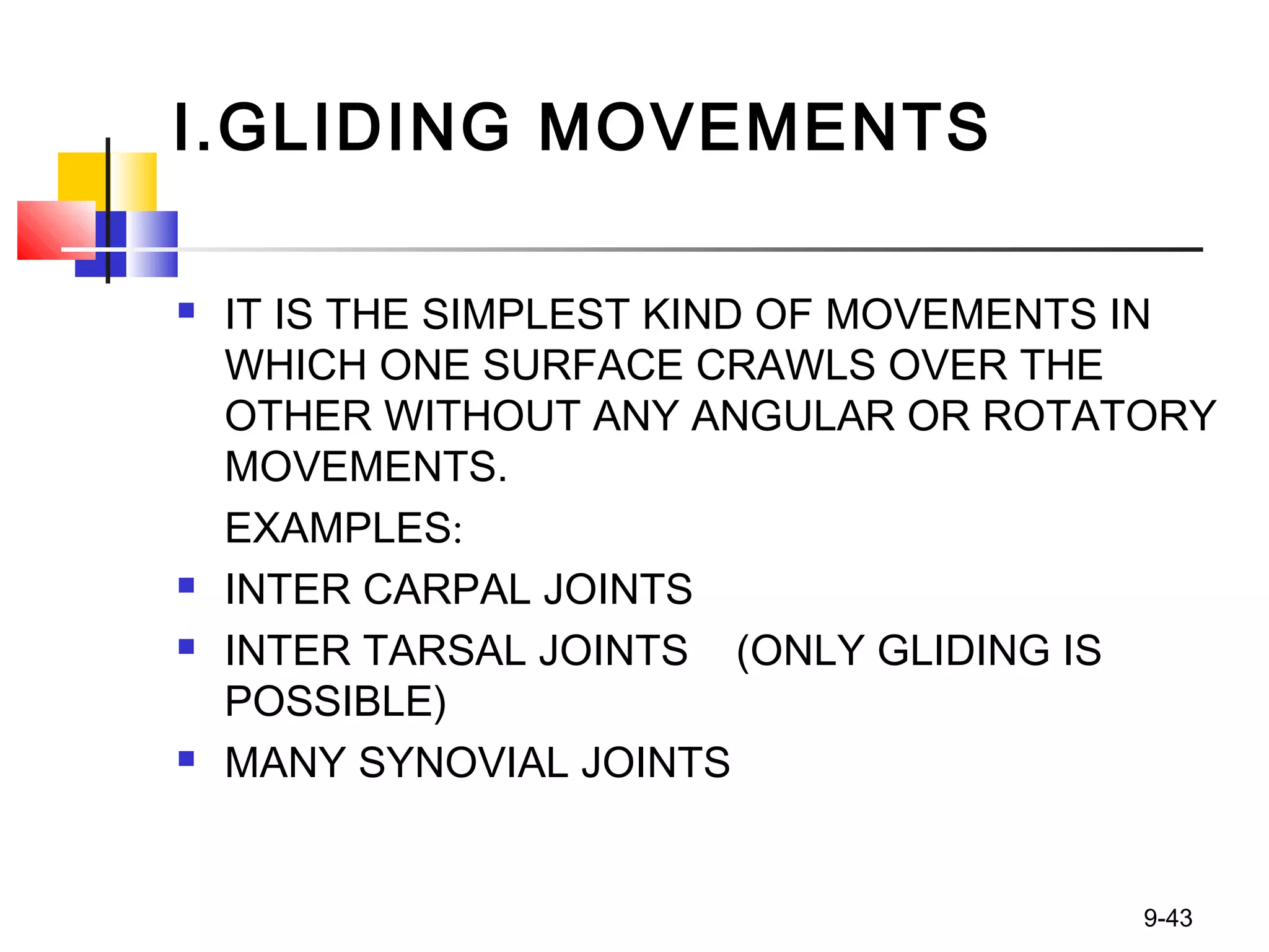 I.GLIDING MOVEMENTS
 IT IS THE SIMPLEST KIND OF MOVEMENTS IN
WHICH ONE SURFACE CRAWLS OVER THE
OTHER WITHOUT ANY ANGULAR OR ROTATORY
MOVEMENTS.
EXAMPLES:
 INTER CARPAL JOINTS
 INTER TARSAL JOINTS (ONLY GLIDING IS
POSSIBLE)
 MANY SYNOVIAL JOINTS
9-43
 