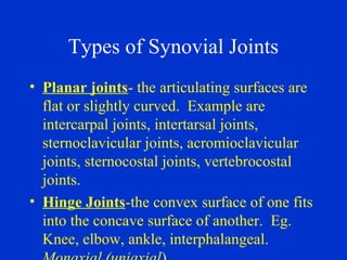 Types of Synovial Joints
• Planar joints- the articulating surfaces are
flat or slightly curved. Example are
intercarpal joints, intertarsal joints,
sternoclavicular joints, acromioclavicular
joints, sternocostal joints, vertebrocostal
joints.
• Hinge Joints-the convex surface of one fits
into the concave surface of another. Eg.
Knee, elbow, ankle, interphalangeal.
 