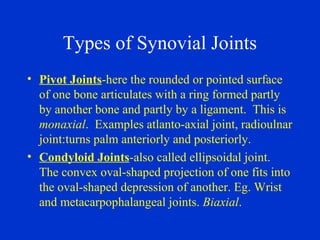 Types of Synovial Joints
• Pivot Joints-here the rounded or pointed surface
of one bone articulates with a ring formed partly
by another bone and partly by a ligament. This is
monaxial. Examples atlanto-axial joint, radioulnar
joint:turns palm anteriorly and posteriorly.
• Condyloid Joints-also called ellipsoidal joint.
The convex oval-shaped projection of one fits into
the oval-shaped depression of another. Eg. Wrist
and metacarpophalangeal joints. Biaxial.
 