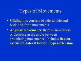 Types of Movements
• Gliding:this consists of side-to-side and
back-and-forth movements.
• Angular movements: there is an increase
or decrease in the angle between
articulating movements. Includes flexion,
extension, lateral flexion, hyperextension.
 