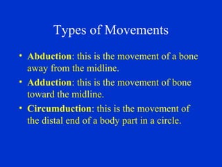 Types of Movements
• Abduction: this is the movement of a bone
away from the midline.
• Adduction: this is the movement of bone
toward the midline.
• Circumduction: this is the movement of
the distal end of a body part in a circle.
 