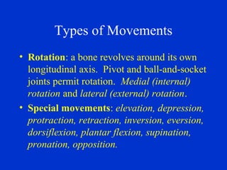 Types of Movements
• Rotation: a bone revolves around its own
longitudinal axis. Pivot and ball-and-socket
joints permit rotation. Medial (internal)
rotation and lateral (external) rotation.
• Special movements: elevation, depression,
protraction, retraction, inversion, eversion,
dorsiflexion, plantar flexion, supination,
pronation, opposition.
 