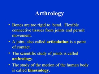 Arthrology
• Bones are too rigid to bend. Flexible
connective tissues from joints and permit
movement.
• A joint, also called articulation is a point
of contact.
• The scientific study of joints is called
arthrology.
• The study of the motion of the human body
is called kinesiology.
 