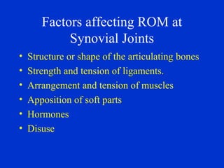 Factors affecting ROM at
Synovial Joints
• Structure or shape of the articulating bones
• Strength and tension of ligaments.
• Arrangement and tension of muscles
• Apposition of soft parts
• Hormones
• Disuse
 