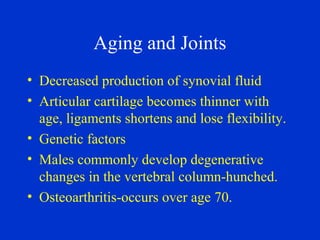 Aging and Joints
• Decreased production of synovial fluid
• Articular cartilage becomes thinner with
age, ligaments shortens and lose flexibility.
• Genetic factors
• Males commonly develop degenerative
changes in the vertebral column-hunched.
• Osteoarthritis-occurs over age 70.
 
