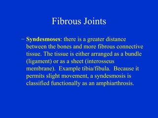 Fibrous Joints
– Syndesmoses: there is a greater distance
between the bones and more fibrous connective
tissue. The tissue is either arranged as a bundle
(ligament) or as a sheet (interosseus
membrane). Example tibia/fibula. Because it
permits slight movement, a syndesmosis is
classified functionally as an amphiarthrosis.
 