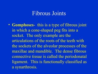 Fibrous Joints
• Gomphoses- this is a type of fibrous joint
in which a cone-shaped peg fits into a
socket. The only example are the
articulations of the roots of the teeth with
the sockets of the alveolar processes of the
maxillae and mandible. The dense fibrous
connective tissue is called the periodonatal
ligament. This is functionally classified as
a synarthrosis.
 