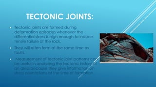 TECTONIC JOINTS:
 Tectonic joints are formed during
deformation episodes whenever the
differential stress is high enough to induce
tensile failure of the rock.
 They will often form at the same time as
faults.
 Measurement of tectonic joint patterns can
be useful in analyzing the tectonic history of
an area because they give information on
stress orientations at the time of formation.
 