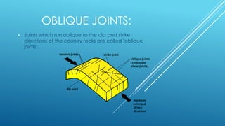 OBLIQUE JOINTS:
 Joints which run oblique to the dip and strike
directions of the country rocks are called "oblique
joints".
 