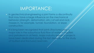 IMPORTANCE:
 In geotechnical engineering a joint forms a discontinuity
that may have a large influence on the mechanical
behavior (strength, deformation, etc.) of soil and rock
masses in, for example, tunnel, foundation, or slope
construction.
 It is long been recognized that joints (fractures) play a
major role in the subsurface fluid flow of water in aquifers
and petroleum in oil fields. Major industry research projects
have been dedicated during the last decades to the study
of faulted and fractured reservoirs.
 