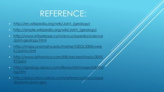 REFERENCE:
 http://en.wikipedia.org/wiki/Joint_(geology)
 http://simple.wikipedia.org/wiki/Joint_(geology)
 http://www.infoplease.com/encyclopedia/science
/joint-geology.html
 http://maps.unomaha.edu/maher/GEOL3300/wee
k1/joints.html
 http://www.britannica.com/EBchecked/topic/3055
97/joint
 http://geology.about.com/library/bl/images/bljointi
ng.htm
 http://education.yahoo.com/reference/encyclope
dia/entry/joint-geo
 