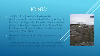 JOINTS:
 Joint is a fracture in rock where the
displacement associated with the opening of
the fracture is greater than the displacement
due to lateral movement in the plane of the
fracture (up, down or sideways) of one side
relative to the other.
 There is little to no lateral movement across
joints.
 Joints generally occur as sets, with each set
consisting of joints sub-parallel to each other.
 