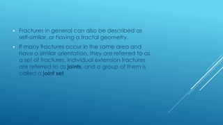  Fractures in general can also be described as
self-similar, or having a fractal geometry.
 If many fractures occur in the same area and
have a similar orientation, they are referred to as
a set of fractures. Individual extension fractures
are referred to as joints, and a group of them is
called a joint set.
 