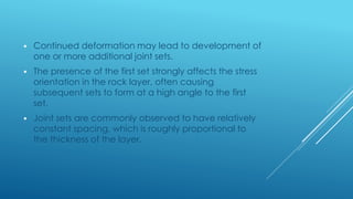  Continued deformation may lead to development of
one or more additional joint sets.
 The presence of the first set strongly affects the stress
orientation in the rock layer, often causing
subsequent sets to form at a high angle to the first
set.
 Joint sets are commonly observed to have relatively
constant spacing, which is roughly proportional to
the thickness of the layer.
 