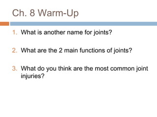 Ch. 8 Warm-Up
1. What is another name for joints?
2. What are the 2 main functions of joints?
3. What do you think are the most common joint
injuries?
 