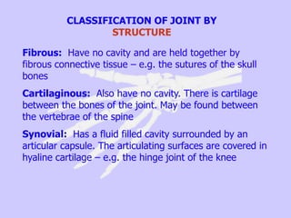 CLASSIFICATION OF JOINT BY
STRUCTURE
Fibrous: Have no cavity and are held together by
fibrous connective tissue – e.g. the sutures of the skull
bones
Cartilaginous: Also have no cavity. There is cartilage
between the bones of the joint. May be found between
the vertebrae of the spine
Synovial: Has a fluid filled cavity surrounded by an
articular capsule. The articulating surfaces are covered in
hyaline cartilage – e.g. the hinge joint of the knee
 