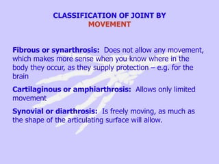 CLASSIFICATION OF JOINT BY
MOVEMENT
Fibrous or synarthrosis: Does not allow any movement,
which makes more sense when you know where in the
body they occur, as they supply protection – e.g. for the
brain
Cartilaginous or amphiarthrosis: Allows only limited
movement
Synovial or diarthrosis: Is freely moving, as much as
the shape of the articulating surface will allow.
 