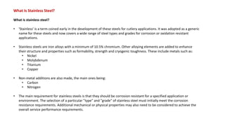 What Is Stainless Steel?
What is stainless steel?
• 'Stainless' is a term coined early in the development of these steels for cutlery applications. It was adopted as a generic
name for these steels and now covers a wide range of steel types and grades for corrosion or oxidation resistant
applications.
• Stainless steels are iron alloys with a minimum of 10.5% chromium. Other alloying elements are added to enhance
their structure and properties such as formability, strength and cryogenic toughness. These include metals such as:
• Nickel
• Molybdenum
• Titanium
• Copper
• Non-metal additions are also made, the main ones being:
• Carbon
• Nitrogen
• The main requirement for stainless steels is that they should be corrosion resistant for a specified application or
environment. The selection of a particular "type" and "grade" of stainless steel must initially meet the corrosion
resistance requirements. Additional mechanical or physical properties may also need to be considered to achieve the
overall service performance requirements.
 