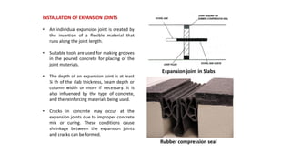 INSTALLATION OF EXPANSION JOINTS
• An individual expansion joint is created by
the insertion of a flexible material that
runs along the joint length.
• Suitable tools are used for making grooves
in the poured concrete for placing of the
joint materials.
• The depth of an expansion joint is at least
¼ th of the slab thickness, beam depth or
column width or more if necessary. It is
also influenced by the type of concrete,
and the reinforcing materials being used.
• Cracks in concrete may occur at the
expansion joints due to improper concrete
mix or curing. These conditions cause
shrinkage between the expansion joints
and cracks can be formed.
Expansion joint in Slabs
Rubber compression seal
 