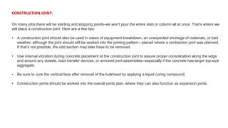 CONSTRUCTION JOINT:
On many jobs there will be starting and stopping points-we won't pour the entire slab or column all at once. That's where we
will place a construction joint. Here are a few tips:
• A construction joint should also be used in cases of equipment breakdown, an unexpected shortage of materials, or bad
weather, although the joint should still be worked into the jointing pattern—placed where a contraction joint was planned.
If that's not possible, the odd section may later have to be removed.
• Use internal vibration during concrete placement at the construction joint to assure proper consolidation along the edge
and around any dowels, load transfer devices, or armored joint assemblies--especially if the concrete has larger top-size
aggregate.
• Be sure to cure the vertical face after removal of the bulkhead by applying a liquid curing compound.
• Construction joints should be worked into the overall joints plan, where they can also function as expansion joints.
 